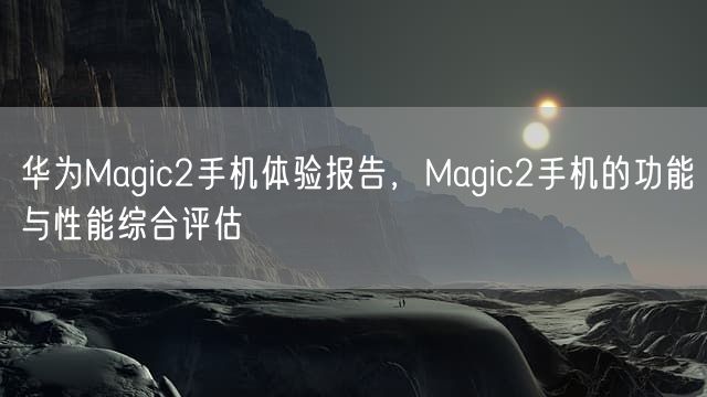 华为Magic2手机体验报告，Magic2手机的功能与性能综合评估