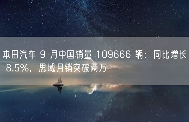 本田汽车 9 月中国销量 109666 辆：同比增长 8.5%，思域月销突破两万