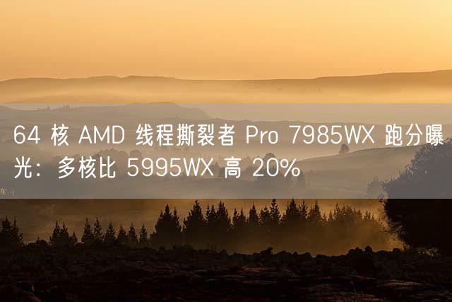 64 核 AMD 线程撕裂者 Pro 7985WX 跑分曝光：多核比 5995WX 高 20%