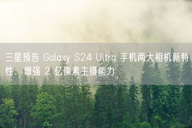 三星预告 Galaxy S24 Ultra 手机两大相机新特性：增强 2 亿像素主摄能力