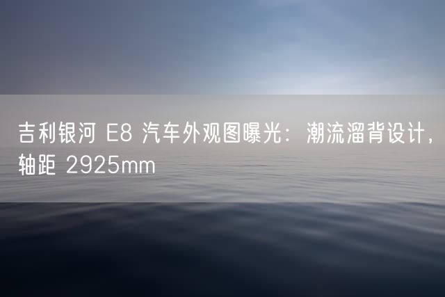 吉利银河 E8 汽车外观图曝光：潮流溜背设计，轴距 2925mm