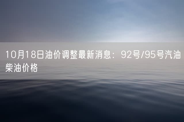 10月18日油价调整最新消息：92号/95号汽油柴油价格