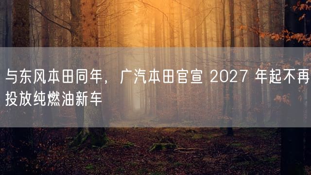 与东风本田同年，广汽本田官宣 2027 年起不再投放纯燃油新车