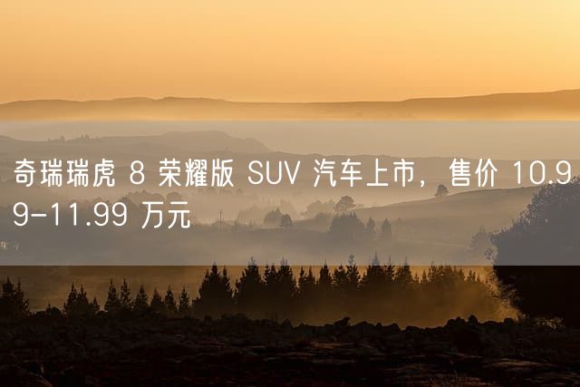 奇瑞瑞虎 8 荣耀版 SUV 汽车上市，售价 10.99-11.99 万元