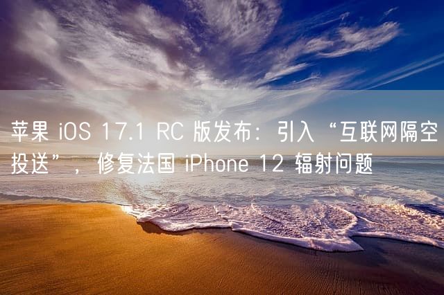 苹果 iOS 17.1 RC 版发布：引入“互联网隔空投送”，修复法国 iPhone 12 辐射问题