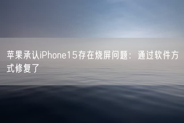 苹果承认iPhone15存在烧屏问题：通过软件方式修复了