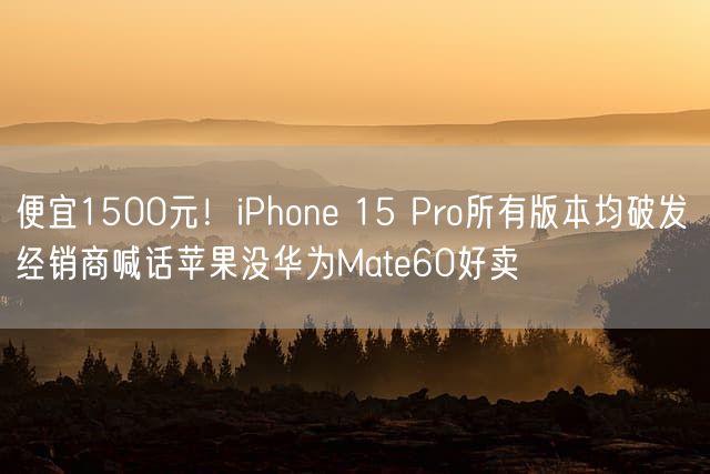 便宜1500元！iPhone 15 Pro所有版本均破发 经销商喊话苹果没华为Mate60好卖