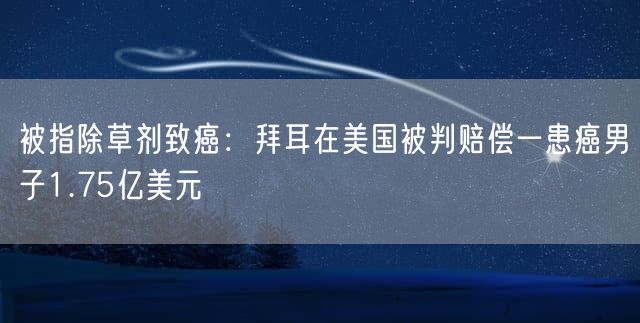 被指除草剂致癌：拜耳在美国被判赔偿一患癌男子1.75亿美元