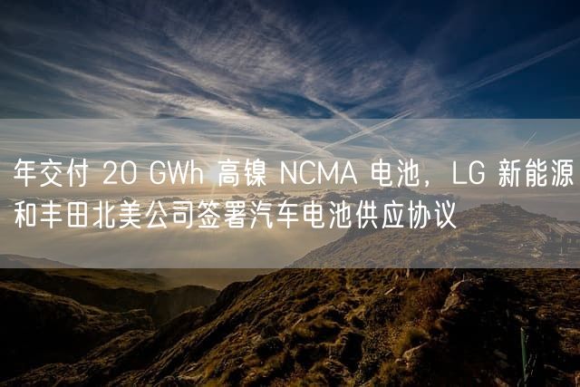 年交付 20 GWh 高镍 NCMA 电池，LG 新能源和丰田北美公司签署汽车电池供应协议