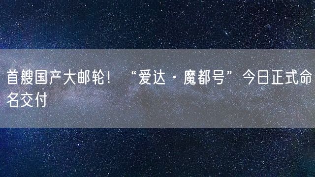 首艘国产大邮轮！“爱达·魔都号”今日正式命名交付