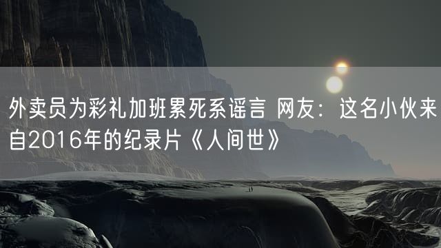 外卖员为彩礼加班累死系谣言 网友：这名小伙来自2016年的纪录片《人间世》