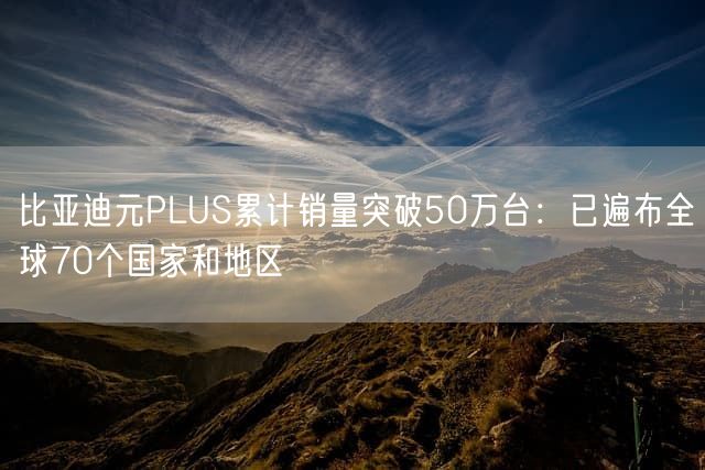 比亚迪元PLUS累计销量突破50万台：已遍布全球70个国家和地区