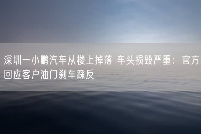 深圳一小鹏汽车从楼上掉落 车头损毁严重：官方回应客户油门刹车踩反