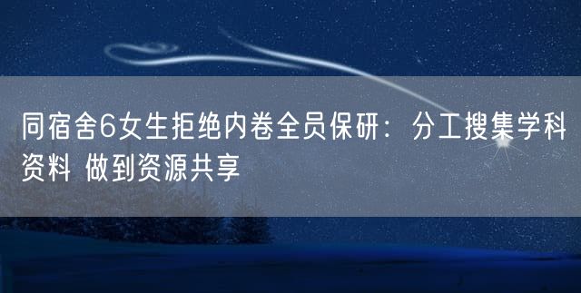 同宿舍6女生拒绝内卷全员保研：分工搜集学科资料 做到资源共享