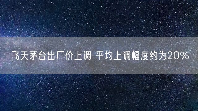 飞天茅台出厂价上调 平均上调幅度约为20％