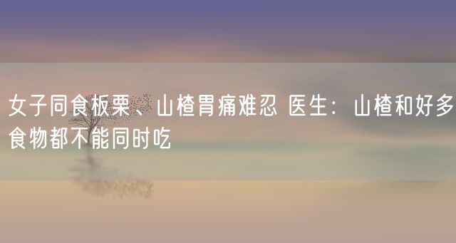 女子同食板栗、山楂胃痛难忍 医生：山楂和好多食物都不能同时吃