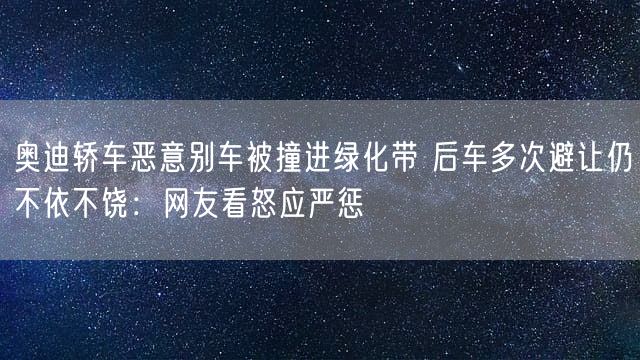 奥迪轿车恶意别车被撞进绿化带 后车多次避让仍不依不饶：网友看怒应严惩