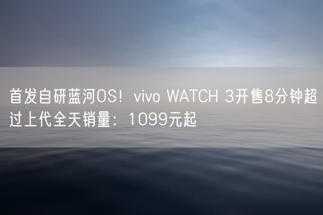 首发自研蓝河OS！vivo WATCH 3开售8分钟超过上代全天销量：1099元起