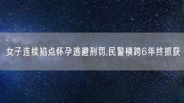 女子连续掐点怀孕逃避刑罚,民警横跨6年终抓获