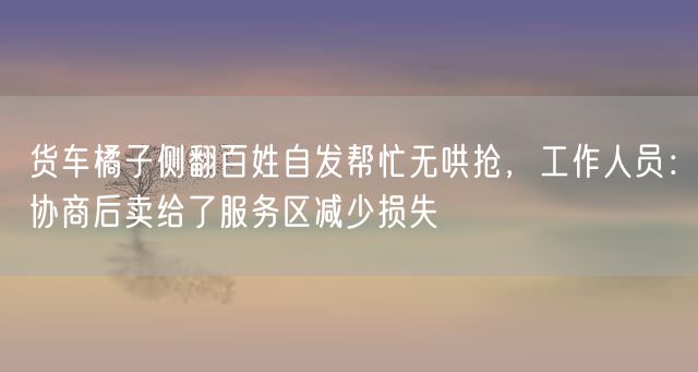 货车橘子侧翻百姓自发帮忙无哄抢，工作人员：协商后卖给了服务区减少损失