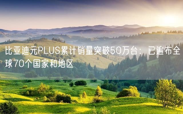 比亚迪元PLUS累计销量突破50万台：已遍布全球70个国家和地区