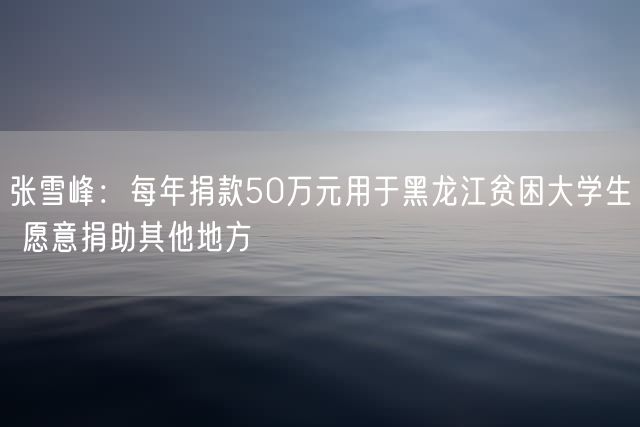 张雪峰：每年捐款50万元用于黑龙江贫困大学生 愿意捐助其他地方