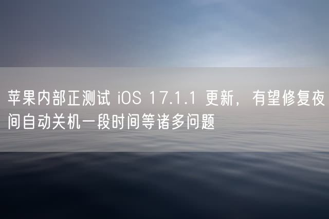 苹果内部正测试 iOS 17.1.1 更新，有望修复夜间自动关机一段时间等诸多问题