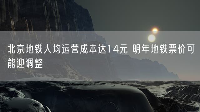 北京地铁人均运营成本达14元 明年地铁票价可能迎调整