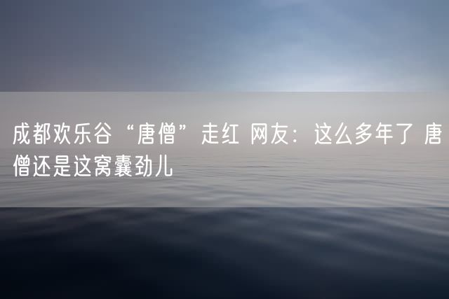 成都欢乐谷“唐僧”走红 网友：这么多年了 唐僧还是这窝囊劲儿