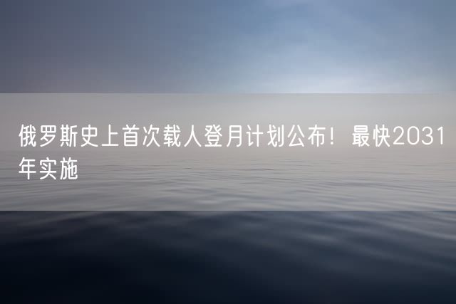 俄罗斯史上首次载人登月计划公布！最快2031年实施