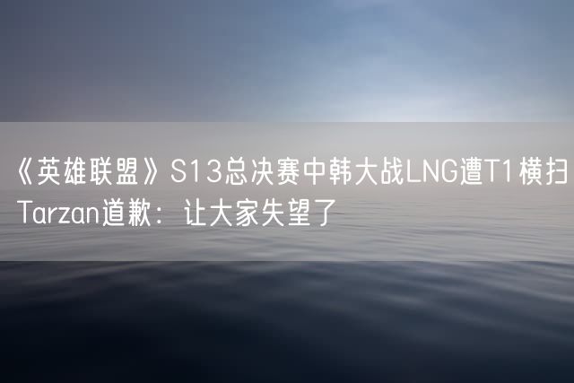 《英雄联盟》S13总决赛中韩大战LNG遭T1横扫 Tarzan道歉：让大家失望了