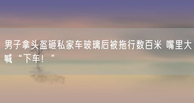 男子拿头盔砸私家车玻璃后被拖行数百米 嘴里大喊“下车！”