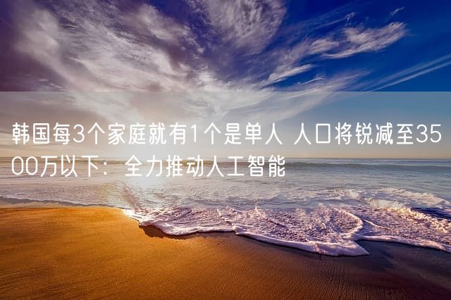 韩国每3个家庭就有1个是单人 人口将锐减至3500万以下：全力推动人工智能