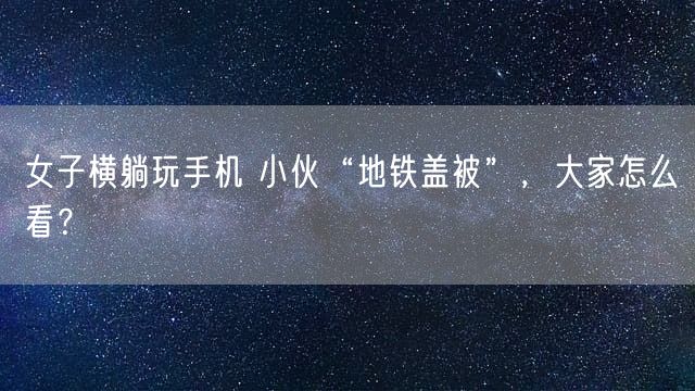 女子横躺玩手机 小伙“地铁盖被”，大家怎么看？