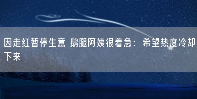 因走红暂停生意 鹅腿阿姨很着急：希望热度冷却下来