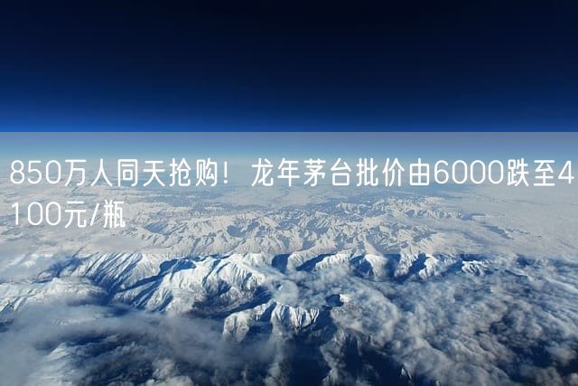 850万人同天抢购！龙年茅台批价由6000跌至4100元/瓶