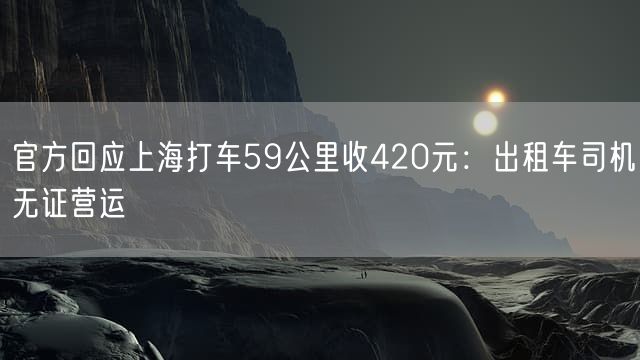 官方回应上海打车59公里收420元：出租车司机无证营运