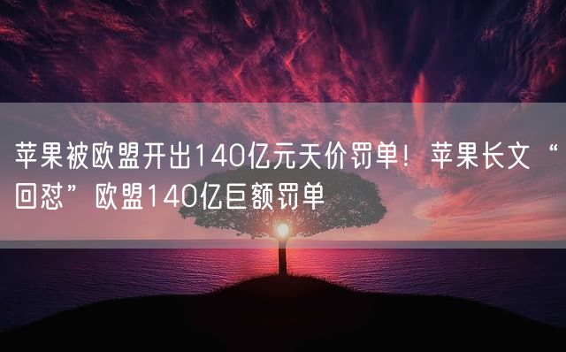 苹果被欧盟开出140亿元天价罚单！苹果长文“回怼”欧盟140亿巨额罚单