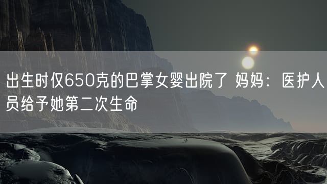 出生时仅650克的巴掌女婴出院了 妈妈：医护人员给予她第二次生命